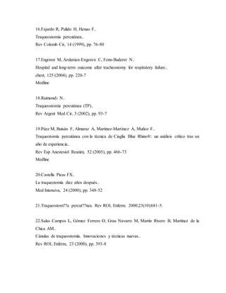 16.Fajardo R, Pulido H, Henao F..
Traqueostomía percutánea..
Rev Colomb Cir, 14 (1999), pp. 76-80
17.Engoren M, Arslanian-Engoren C, Fenn-Buderer N..
Hospital and long-term outcome after tracheostomy for respiratory failure..
chest, 125 (2004), pp. 220-7
Medline
18.Raimondi N..
Traqueostomía percutánea (TP)..
Rev Argent Med Cir, 3 (2002), pp. 93-7
19.Páez M, Buisán F, Almaraz A, Martínez-Martínez A, Muñoz F..
Traqueotomía percutánea con la técnica de Ciaglia Blue Rhino®: un análisis crítico tras un
año de experiencia..
Rev Esp Anestesiol Reanim, 52 (2005), pp. 466-73
Medline
20.Castella Picas FX..
La traqueotomía diez años después..
Med Intensiva, 24 (2000), pp. 348-52
21.Traqueostom??a percut??nea. Rev ROL Enferm. 2000;23(10):681-5.
22.Salas Campos L, Gómez Ferrero O, Grau Navarro M, Martín Rivero B, Martínez de la
Chica AM..
Cánulas de traqueostomía. Innovaciones y técnicas nuevas..
Rev ROL Enferm, 23 (2000), pp. 393-8
 