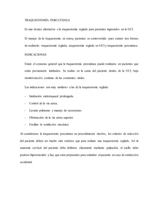 TRAQUEOTOMÍA PERCUTÁNEA
Es una técnica alternativa a la traqueotomía reglada para pacientes ingresados en la UCI.
El manejo de la traqueotomía en estosç pacientes es controvertido pues existen tres formas
de realizarla: traqueotomía reglada, traqueotomía reglada en UCI y traqueotomía percutánea.
INDICACIONES
Existe el consenso general que la traqueotomía percutánea puede realizarse en pacientes que
están previamente intubados. Se realiza en la cama del paciente dentro de la UCI, bajo
monitorización continua de las constantes vitales.
Las indicaciones son muy similares a las de la traqueotomía reglada:
- Intubación endotraqueal prolongada.
- Control de la vía aérea.
- Lavado pulmonar y manejo de secreciones.
- Obstrucción de la vía aérea superior.
- Facilitar la ventilación mecánica.
Al considerarse la traqueotomía percutánea un procedimiento electivo, los criterios de selección
del paciente deben ser mucho más estrictos que para realizar una traqueotomía reglada. Así la
anatomía cervical del paciente debe definirse claramente mediante palpación, el cuello debe
poderse hiperextender y hay que estar preparados para reintubar al paciente en caso de extubación
accidental.
 