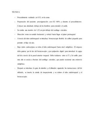 TÉCNICA
- Procedimiento realizado en UCI, en la cama.
- Preparación del paciente: preoxigenación con O2 100% y durante el procedimiento.
Colocar una almohada debajo de los hombros para extender el cuello.
- Se realiza una incisión de 1,52 cm por debajo del cartílago cricoides.
- Disección roma en sentido horizontal y vertical hasta llegar al plano pretraqueal.
- A través del tubo endotraqueal se introduce broncoscopio flexible de calibre pequeño para
permitir el flujo de aire.
- Bajo visión endoscópica se retira el tubo endotraqueal hasta nivel subglótico. El cirujano
debe guiarse por la luz del broncoscopio y por palpación digital para introducir la aguja
del kit a través de la pared anterior traqueal. Debe realizarse entre el 2º y 3er anillo pues
más alta se asocia a fractura del cartílago cricoides, que puede ocasionar una estenosis
subglótica.
- Después se introduce la guía de alambre y el dilatador siguiendo las instrucciones del kit
utilizado, se inserta la cánula de traqueotomía y se retiran el tubo endotraqueal y el
broncoscopio.
 