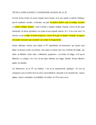 TÉCNICA, INDICACIONES Y CONTRAINDICACIONES DE LA TP
Se trata de una técnica de acceso traqueal poco cruenta, en la que usando el método Seldinger
para la canulación vascular, se introduce una guía de alambre flexible entre el cartílago cricoides
y el primer cartílago traqueal, o entre el primer y segundo cartílago traqueal, a través de una aguja
introducida de forma percutánea con ayuda de una pequeña incisión de 1-2 cm a este nivel. La
abertura creada se dilata de forma progresiva a través de la guía de alambre formando un agujero
del tamaño necesario para acomodar una cánula de traqueostomía.
Existen diferentes técnicas para realizar la TP, dependiendo del instrumento que usemos para
dilatar la abertura creada. Las técnicas más usadas en nuestro país son: el método de Ciaglia, que
utiliza un dilatador cónico único o dilatadores progresivos, y la técnica de Griggs, en la que la
dilatación se consigue con el uso de una pinza diseñada por Griggs, llamada fórceps dilatador
guiado por alambre.
Las indicaciones de la TP son similares a las de la traqueostomía quirúrgica. En caso de
emergencia para el control de la vía aérea el procedimiento adecuado es la cricotirotomía, aunque
algunos autores contemplan la posibilidad de realizar un TP en estos casos.
 