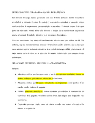 MOMENTO ÓPTIMO PARA LA REALIZACIÓN DE LA TÉCNICA
Será decisión del equipo médico que estudia cada caso de forma particular. Tendrá en cuenta la
gravedad de la patología, el estado del paciente y su pronóstico para elegir el momento óptimo
en el que realizar la traqueostomía, ya sea quirúrgica o percutánea. El dominio de esta técnica por
parte del intensivista permite tomar esta decisión al margen de la disponibilidad de personal
externo a la unidad de cuidados intensivos y de los recursos hospitalarios.
No existe un consenso claro sobre cuál es el momento más adecuado para realizar una TP. Sin
embargo, hay una marcada tendencia a realizar TP precoz en aquellos enfermos que se prevé que
van a necesitar soporte ventilatorio durante un largo período de tiempo, debido principalmente al
mejor manejo de la vía aérea y a la reducción del número de infecciones con respecto al tubo
endotraqueal.
SITUACIONES QUE PUEDEN REQUERIR UNA TRAQUEOTOMÍA
Incluyen:
 Afecciones médicas que hacen necesario el uso de un respirador (ventilador) durante un
período prologado, generalmente más de una o dos semanas.
 Afecciones médicas que bloquean o estrechan las vías respiratorias, como parálisis de las
cuerdas vocales o cáncer de garganta.
 Parálisis, problemas neurológicos u otras afecciones que dificultan la expectoración de
secreciones de la garganta y requieren succión directa de la tráquea para despejar las vías
respiratorias.
 Preparación para una cirugía mayor de cabeza o cuello para ayudar a la respiración
durante la recuperación.
 