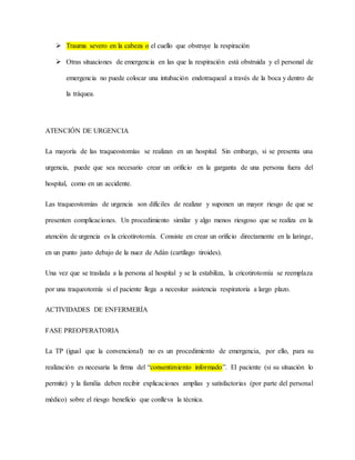  Trauma severo en la cabeza o el cuello que obstruye la respiración
 Otras situaciones de emergencia en las que la respiración está obstruida y el personal de
emergencia no puede colocar una intubación endotraqueal a través de la boca y dentro de
la tráquea.
ATENCIÓN DE URGENCIA
La mayoría de las traqueostomías se realizan en un hospital. Sin embargo, si se presenta una
urgencia, puede que sea necesario crear un orificio en la garganta de una persona fuera del
hospital, como en un accidente.
Las traqueostomías de urgencia son difíciles de realizar y suponen un mayor riesgo de que se
presenten complicaciones. Un procedimiento similar y algo menos riesgoso que se realiza en la
atención de urgencia es la cricotirotomía. Consiste en crear un orificio directamente en la laringe,
en un punto justo debajo de la nuez de Adán (cartílago tiroides).
Una vez que se traslada a la persona al hospital y se la estabiliza, la cricotirotomía se reemplaza
por una traqueotomía si el paciente llega a necesitar asistencia respiratoria a largo plazo.
ACTIVIDADES DE ENFERMERÍA
FASE PREOPERATORIA
La TP (igual que la convencional) no es un procedimiento de emergencia, por ello, para su
realización es necesaria la firma del “consentimiento informado”. El paciente (si su situación lo
permite) y la familia deben recibir explicaciones amplias y satisfactorias (por parte del personal
médico) sobre el riesgo beneficio que conlleva la técnica.
 