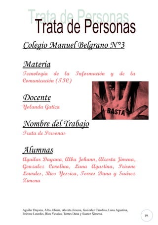 Colegio Manuel Belgrano N°3
Materia
Tecnología de la Información
Comunicación (TIC)

y de la

Docente
Yolanda Gatica

Nombre del Trabajo
Trata de Personas

Alumnas
Aguilar Dayana, Alba Johann, Alcorta Jimena,
Gonzalez Carolina, Luna Agustina, Peirone
Lourdes, Rios Yessica, Torres Dana y Suárez
Ximena

Aguilar Dayana, Alba Johana, Alcorta Jimena, Gonzalez Carolina, Luna Agustina,
Peirone Lourdes, Rios Yessica, Torres Dana y Suarez Ximena.

19

 