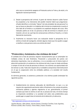 este caso es conveniente apegarse al Protocolo contra la Trata y, de existir, a la
legislación nacional pertinente.

2. Desde la perspectiva del criminal. A partir de intentar discernir cuáles fueron
los propósitos y las intenciones del posible tratante habrá que preguntarse:
¿Puedo identificar a criminales “típicos” de trata alrededor de esta persona? Lo
que se busca es descubrir si el objetivo del criminal era simplemente cruzarla al
otro lado de la frontera o su propósito era explotarla después del cruce. Otro
indicador podría ser el de si la persona es libre de terminar la relación con el
tratante y de ser así, qué tipo de consecuencias enfrenta al hacerlo, o si tiene
libertad de movimiento.
3. Finalmente es necesario hacer una evaluación desde la perspectiva de la
víctima a través de la pregunta: ¿Existen algunas claves que me ayuden a juzgar
o clasificar a esta persona como una víctima de trata?

*Protección y Asistencia a las víctimas de trata13
El combate de la trata de personas requiere necesariamente que se contemplen las
múltiples aristas de este fenómeno. Prevención y procuración de justicia son
elementos importantes, mas no suficientes, si no se considera con el mismo tesón el
plano de la protección y la asistencia a las víctimas de trata, lo que sin duda contribuye
a romper el ciclo de la trata de personas al ofrecer a las víctimas una oportunidad real
de reiniciar su vida. Todo esto requiere de un verdadero compromiso interinstitucional
en el que la cooperación entre las entidades públicas y la sociedad civil resulta
fundamental.
En términos generales, la asistencia y protección a las víctimas puede contemplar los
siguientes puntos:

 Establecimiento de sistemas adecuados de identificación. Lo que a su vez
requiere de capacitación pertinente sobre el fenómeno a los cuerpos de policía,
ministerios públicos y agentes migratorios al ser, generalmente, el primer
contacto que tiene la víctima al salir de un proceso de trata. Al mismo tiempo
es importante sensibilizar a la sociedad civil sobre esta problemática pues
puede jugar un papel clave al momento de la detección y la denuncia.
13

http://agapeorgmx.com/que-es-la-trata-de-personas/

Aguilar Dayana, Alba Johana, Alcorta Jimena, Gonzalez Carolina, Luna Agustina,
Peirone Lourdes, Rios Yessica, Torres Dana y Suarez Ximena.

19

 