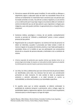  Estructuras capaces de brindar apoyo inmediato. En este sentido un albergue o
alojamiento seguro y adecuado capaz de cubrir las necesidades físicas de las
víctimas es fundamental. Es importante hacer conciencia que una persona que
ha estado sometida a la trata, más allá de su estatus migratorio, es una víctima
y no un delincuente por lo que bajo ninguna circunstancia debe ser recluida en
centros de detención (ya sea de tipo policial o para migrantes) o refugios para
indigentes, pues esto puede contribuir al agravamiento de su situación física y
emocional.

 Asistencia médica, psicológica e incluso, de ser posible, acompañamiento
durante un periodo de “reflexión y estabilización” previo a iniciar cualquier
proceso de tipo judicial.
 Regularización de su situación migratoria. Las víctimas de trata de personas no
deben ser detenidas, acusadas ni procesadas por haber estado o residir de
manera irregular en los países de tránsito y destino, ni por haber participado en
actividades ilícitas en la medida en que esa participación sea consecuencia
directa de su situación de persona abusada y maltratada o de su condición de
víctima.

 Criterios especiales de protección para aquellas víctimas que decidan entrar en un
proceso legal como testigo. Se requiere un trato judicial sensible al género y la edad de
las víctimas para los casos de mujeres y personas menores de edad.

 Las niñas, los niños y adolescentes que sean víctima de trata de personas deben
ser identificados como tales. Sus intereses han de tener una consideración
primordial en todo momento. En este sentido lo ideal es proporcionar
asistencia y atención adecuadas a su edad tomando en cuenta su
vulnerabilidad, sus derechos humanos y sus necesidades específicas.

 En aquellos casos que se estime apropiado, se debería contemplar la
posibilidad de residencia temporal o permanente, asilo o refugio, según las
posibilidades legales y reglamentos vigentes. De lo contrario hacer las gestiones
necesarias para un retorno seguro a su lugar de origen.

Aguilar Dayana, Alba Johana, Alcorta Jimena, Gonzalez Carolina, Luna Agustina,
Peirone Lourdes, Rios Yessica, Torres Dana y Suarez Ximena.

19

 