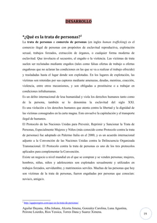 DESARROLLO
*¿Qué es la trata de personas?2
La trata de personas o comercio de personas (en ingles human trafficking) es el
comercio ilegal de personas con propósitos de esclavitud reproductiva, explotación
sexual, trabajos forzados, extracción de órganos, o cualquier forma moderna de
esclavitud. Que involucra el secuestro, el engaño o la violencia. Las víctimas de trata
suelen ser reclutadas mediante engaños (tales como falsas ofertas de trabajo u ofertas
engañosas que no aclaran las condiciones en las que se va a realizar el trabajo ofrecido)
y trasladadas hasta el lugar donde son explotadas. En los lugares de explotación, las
víctimas son retenidas por sus captores mediante amenazas, deudas, mentiras, coacción,
violencia, entre otros mecanismos, y son obligadas a prostituirse o a trabajar en
condiciones infrahumanas.
Es un delito internacional de lesa humanidad y viola los derechos humanos tanto como
de

la

persona,

también

se

lo

denomina

la

esclavitud

del

siglo

XXI.

Es una violación a los derechos humanos que atenta contra la libertad y la dignidad de
las víctimas consagrados en la carta magna. Esto envuelve la capitulación y el transporte
ilegal de humanos.
El Protocolo de las Naciones Unidas para Prevenir, Reprimir y Sancionar la Trata de
Personas, Especialmente Mujeres y Niños (más conocido como Protocolo contra la trata
de personas) fue adoptado en Palermo Italia en el 2000, y es un acuerdo internacional
adjunto a la Convención de las Naciones Unidas contra la Delincuencia Organizada
Transnacional. El Protocolo contra la trata de personas es uno de los tres protocolos
aplicados para complementar la Convención.
Existe un negocio a nivel mundial en el que se compran y se venden personas; mujeres,
hombres, niñas, niños y adolescentes son explotados sexualmente y utilizados en
trabajos forzados, servidumbre, y matrimonios serviles. Muchas de las personas que hoy
son víctimas de la trata de personas, fueron engañadas por personas que conocían:
novia/o, amiga/o.

2

http://agapeorgmx.com/que-es-la-trata-de-personas/

Aguilar Dayana, Alba Johana, Alcorta Jimena, Gonzalez Carolina, Luna Agustina,
Peirone Lourdes, Rios Yessica, Torres Dana y Suarez Ximena.

19

 