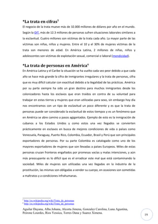 *La trata en cifras5
El negocio de la trata mueve más de 32.000 millones de dólares por año en el mundo.
Según la OIT, más de 12.3 millones de personas sufren situaciones laborales similares a
la esclavitud. Cuatro millones son víctimas de la trata cada año. La mayor parte de las
víctimas son niñas, niños y mujeres. Entre el 10 y el 30% de mujeres víctimas de la
trata son menores de edad. En América Latina, 2 millones de niñas, niños y
adolescentes son víctimas de explotación sexual, comercial o laboral (mendicidad).

*La trata de personas en América6
En América Latina y el Caribe la situación se ha vuelto cada vez peor debido a que cada
año se hace más grande la cifra de inmigrantes irregulares y la trata de personas, cifra
que es muy difícil calcular con exactitud debido a la ilegalidad de las prácticas. América
por su parte siempre ha sido un gran destino para muchos inmigrantes desde los
colonizadores hasta los esclavos que eran traídos en contra de su voluntad para
trabajar en estas tierras y mujeres que eran utilizadas para sexo, sin embargo hoy día
nos encontramos con un tipo de esclavitud un poco diferente y es que la trata de
personas puede ser considerado la esclavitud de estos tiempos y es un fenómeno que
en América se abre camino a pasos agigantados. Ejemplo de esto es la inmigración de
cubanos a los Estados Unidos y como estos una vez llegados se convierten
prácticamente en esclavos en busca de mejores condiciones de vida o países como
Venezuela, Paraguay, Puerto Rico, Colombia, Ecuador, Brasil y Perú que son principales
exportadores de personas. Por su parte Colombia es catalogado como uno de los
mayores exportadores de mujeres que son llevadas a países Europeos. Miles de estas
personas cruzan fronteras engañados por promesas vacías y malas intenciones, y aún
más preocupante es lo difícil que es el erradicar este mal que está contaminando la
sociedad. Miles de mujeres son utilizadas una vez llegadas en la industria de la
prostitución, las mismas son obligadas a vender su cuerpo, en ocasiones son sometidas
a maltratos y a condiciones infrahumanas.

5
6

http://es.wikipedia.org/wiki/Trata_de_personas
http://es.wikipedia.org/wiki/Trata_de_personas

Aguilar Dayana, Alba Johana, Alcorta Jimena, Gonzalez Carolina, Luna Agustina,
Peirone Lourdes, Rios Yessica, Torres Dana y Suarez Ximena.

19

 