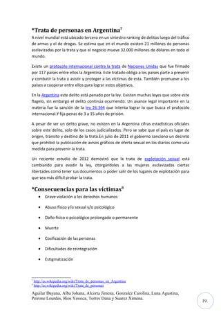 *Trata de personas en Argentina7
A nivel mundial está ubicado tercero en un siniestro ranking de delitos luego del tráfico
de armas y el de drogas. Se estima que en el mundo existen 21 millones de personas
esclavizadas por la trata y que el negocio mueve 32.000 millones de dólares en todo el
mundo.
Existe un protocolo internacional contra la trata de Naciones Unidas que fue firmado
por 117 países entre ellos la Argentina. Este tratado obliga a los países parte a prevenir
y combatir la trata y asistir y proteger a las víctimas de esta. También promueve a los
países a cooperar entre ellos para lograr estos objetivos.
En la Argentina este delito está penado por la ley. Existen muchas leyes que sobre este
flagelo, sin embargo el delito continúa ocurriendo. Un avance legal importante en la
materia fue la sanción de la ley 26.364 que intenta lograr lo que busca el protocolo
internacional.Y fija penas de 3 a 15 años de prisión.
A pesar de ser un delito grave, no existen en la Argentina cifras estadísticas oficiales
sobre este delito, solo de los casos judicializados. Pero se sabe que el país es lugar de
origen, tránsito y destino de la trata.En julio de 2011 el gobierno sanciono un decreto
que prohibió la publicación de avisos gráficos de oferta sexual en los diarios como una
medida para prevenir la trata.
Un reciente estudio de 2012 demostró que la trata de explotación sexual está
cambiando para evadir la ley, otorgándoles a las mujeres esclavizadas ciertas
libertades como tener sus documentos o poder salir de los lugares de explotación para
que sea más difícil probar la trata.

*Consecuencias para las víctimas8
•
•

Daño físico o psicológico prolongado o permanente

•

Muerte

•

Cosificación de las personas

•

Dificultades de reintegración

•

8

Abuso físico y/o sexual y/o psicológico

•

7

Grave violación a los derechos humanos

Estigmatización

http://es.wikipedia.org/wiki/Trata_de_personas_en_Argentina
http://es.wikipedia.org/wiki/Trata_de_personas

Aguilar Dayana, Alba Johana, Alcorta Jimena, Gonzalez Carolina, Luna Agustina,
Peirone Lourdes, Rios Yessica, Torres Dana y Suarez Ximena.

19

 