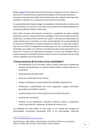 Ningún Estado firmante del Protocolo de las Naciones Unidas para Prevenir, Reprimir y
Sancionar la Trata de Personas, Especialmente Mujeres y Niños puede judicializar a
una persona que haya sido víctima de trata de personas, por cualquier delito que haya
cometido, en relación con su experiencia como víctima de este delito.
Es responsabilidad del Estado proteger la privacidad y la identidad de las víctimas de la
trata de personas, en particular, entre otras cosas, previendo la confidencialidad de las
actuaciones judiciales relativas a dicha trata.
Cada Estado firmante del Protocolo considerará la posibilidad de aplicar medidas
destinadas a prever la recuperación física, psicológica y social de las víctimas de la trata
de personas. La mayoría de las víctimas son mujeres y niños que son embaucados con
sueños líquidos que se convierten en nada y aprovechándose de la vulnerabilidad de
las víctimas convirtiéndoles en esclavos sexuales y/o laborales. La clave para erradicar
este mal es la unión y la cooperación mundial porque aún con la existencia de leyes e
identidades que ayudan a las víctimas las secuelas que deja la trata de personas no se
borran con el tiempo. Las experiencias traumáticas a las que son sometidos niños y
mujeres inocentes trascienden el tiempo y atentan contra su salud pero más que nada
contra su dignidad como seres humanos.

*Consecuencias de la trata en las sociedades9
o Desestabilización de los mercados sexual y laboral, generando competencias
desleales (particularmente en aquellos Estados donde la industria del sexo no
se penaliza)
o Descomposición del tejido social
o Costos por recuperación de las víctimas
o Riesgos de afectación a la salud pública (ITS, VIH/SIDA, Hepatitis B Y C)
o Proliferación y diversificación del crimen organizado y pugnas territoriales
generadoras de conflicto y violencia
o Lavado de dinero con un claro impacto en los mercados financieros
o Aumento de la corrupción
o Violación de las legislaciones nacionales existentes (contra la explotación
sexual, leyes laborales, migratorias, de derechos humanos, etc.)
Los problemas de salud pública no sólo surgen en el contexto del contagio por
enfermedades transmitidas sexualmente (ETS) ni de enfermedades infecciosas

9

http://es.wikipedia.org/wiki/Trata_de_personas

Aguilar Dayana, Alba Johana, Alcorta Jimena, Gonzalez Carolina, Luna Agustina,
Peirone Lourdes, Rios Yessica, Torres Dana y Suarez Ximena.

19

 