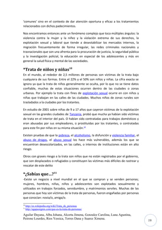 ‘comunes’ sino en el contexto de dar atención oportuna y eficaz a los tratamientos
relacionados con dichos padecimientos.
Nos encontramos entonces ante un fenómeno complejo que toca múltiples ángulos: la
violencia contra la mujer y la niñez y la violación extrema de sus derechos, la
explotación sexual y laboral que tiende a desestabilizar los mercados internos, la
migración frecuentemente de forma irregular, las redes criminales nacionales y
trasnacionales que son una afrenta para la procuración de justicia, la seguridad pública
y la investigación policial, la educación en especial de los adolescentes y más en
general la salud física y mental de las sociedades.

*Trata de niños y niñas10
En el mundo, al rededor de 2,5 millones de personas son víctimas de la trata bajo
cualquiera de sus formas. Entre el 22% y el 50% son niños y niñas. La cifra exacta se
ignora ya que la trata de niños generalmente se oculta, por lo que no se tiene datos
confiable, muchas de estas situaciones ocurren dentro de las ciudades o zonas
urbanas. Por ejemplo la trata con fines de explotación sexual ocurre en con niños y
niñas que trabajan en las calles de las ciudades. Muchos niños de zonas rurales son
trasladados a la ciudades por los tratantes.
En estudio de 2001 sobre niñas de 9 a 17 años que cayeron víctimas de la explotación
sexual en las grandes ciudades de Tanzania, probó que mucha ya habían sido víctimas
de trata en el interior del país. O habían sido contratadas para trabajos domésticos y
eran abusadas por sus empleadores, o prostituidas por los tratantes, o contratadas
para este fin por niñas en su misma situación.14
Existen pruebas de que la pobreza, el alcoholismo, la disfunción y violencia familiar, el
abuso de drogas, el abuso sexual los hace más vulnerables, además los que se
encuentran desescolarizados, en las calles, o internos de instituciones están en alto
riesgo.
Otros con graves riesgo a la trata son niños que no están registrados por el gobierno,
que son desplazados o refugiados y constituyen las víctimas más difíciles de rastrear y
rescatar de este delito

*¿Sabías que…?11
-Existe un negocio a nivel mundial en el que se compran y se venden personas;
mujeres, hombres, niñas, niños y adolescentes son explotados sexualmente y
utilizados en trabajos forzados, servidumbre, y matrimonios serviles. Muchas de las
personas que hoy son víctimas de la trata de personas, fueron engañadas por personas
que conocían: novia/o, amiga/o.
10
11

http://es.wikipedia.org/wiki/Trata_de_personas
http://agapeorgmx.com/que-es-la-trata-de-personas/

Aguilar Dayana, Alba Johana, Alcorta Jimena, Gonzalez Carolina, Luna Agustina,
Peirone Lourdes, Rios Yessica, Torres Dana y Suarez Ximena.

19

 