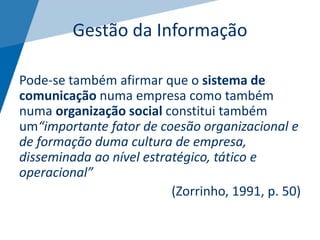 Gestão da Informação
Pode-se também afirmar que o sistema de
comunicação numa empresa como também
numa organização social constitui também
um“importante fator de coesão organizacional e
de formação duma cultura de empresa,
disseminada ao nível estratégico, tático e
operacional”
(Zorrinho, 1991, p. 50)
 