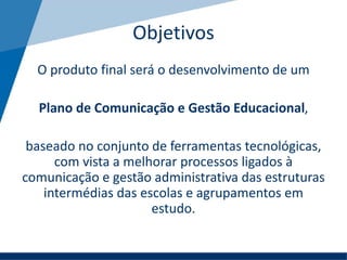 Objetivos
O produto final será o desenvolvimento de um
Plano de Comunicação e Gestão Educacional,
baseado no conjunto de ferramentas tecnológicas,
com vista a melhorar processos ligados à
comunicação e gestão administrativa das estruturas
intermédias das escolas e agrupamentos em
estudo.
 