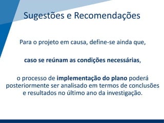 Sugestões e Recomendações
Para o projeto em causa, define-se ainda que,
caso se reúnam as condições necessárias,
o processo de implementação do plano poderá
posteriormente ser analisado em termos de conclusões
e resultados no último ano da investigação.
 