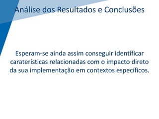 Análise dos Resultados e Conclusões
Esperam-se ainda assim conseguir identificar
caraterísticas relacionadas com o impacto direto
da sua implementação em contextos específicos.
 