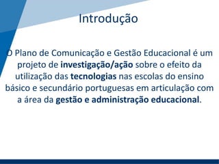 Introdução
O Plano de Comunicação e Gestão Educacional é um
projeto de investigação/ação sobre o efeito da
utilização das tecnologias nas escolas do ensino
básico e secundário portuguesas em articulação com
a área da gestão e administração educacional.
 