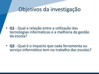 Objetivos da investigação
• Q1 - Qual a relação entre a utilização das
tecnologias informáticas e a melhoria da gestão
da escola?
• Q2 - Qual é o impacto que cada ferramenta ou
serviço informático tem no trabalho das escolas?
 