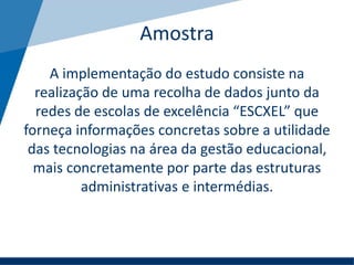 Amostra
A implementação do estudo consiste na
realização de uma recolha de dados junto da
redes de escolas de excelência “ESCXEL” que
forneça informações concretas sobre a utilidade
das tecnologias na área da gestão educacional,
mais concretamente por parte das estruturas
administrativas e intermédias.
 