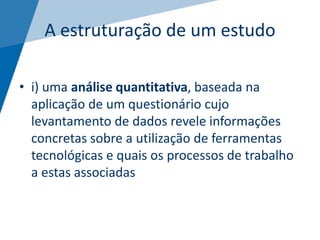 A estruturação de um estudo
• i) uma análise quantitativa, baseada na
aplicação de um questionário cujo
levantamento de dados revele informações
concretas sobre a utilização de ferramentas
tecnológicas e quais os processos de trabalho
a estas associadas
 