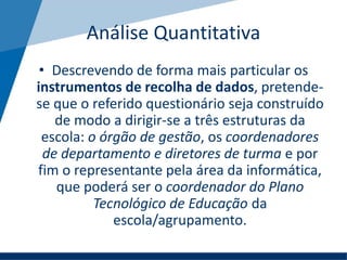 Análise Quantitativa
• Descrevendo de forma mais particular os
instrumentos de recolha de dados, pretende-
se que o referido questionário seja construído
de modo a dirigir-se a três estruturas da
escola: o órgão de gestão, os coordenadores
de departamento e diretores de turma e por
fim o representante pela área da informática,
que poderá ser o coordenador do Plano
Tecnológico de Educação da
escola/agrupamento.
 