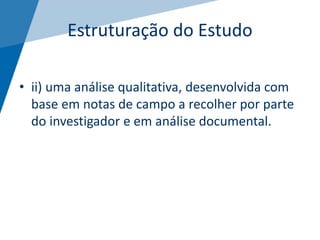 Estruturação do Estudo
• ii) uma análise qualitativa, desenvolvida com
base em notas de campo a recolher por parte
do investigador e em análise documental.
 
