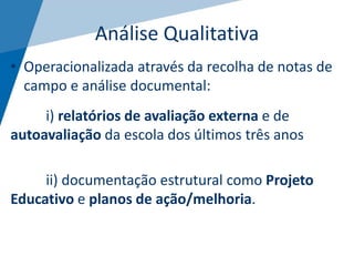 Análise Qualitativa
• Operacionalizada através da recolha de notas de
campo e análise documental:
i) relatórios de avaliação externa e de
autoavaliação da escola dos últimos três anos
ii) documentação estrutural como Projeto
Educativo e planos de ação/melhoria.
 
