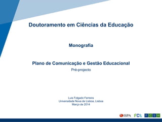 Doutoramento em Ciências da Educação
Monografia
Plano de Comunicação e Gestão Educacional
Pré-projecto
Luis Folgado Ferreira
Universidade Nova de Lisboa, Lisboa
Março de 2014
 