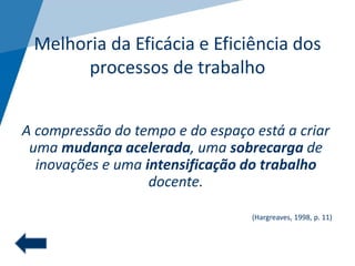 Melhoria da Eficácia e Eficiência dos
processos de trabalho
A compressão do tempo e do espaço está a criar
uma mudança acelerada, uma sobrecarga de
inovações e uma intensificação do trabalho
docente.
(Hargreaves, 1998, p. 11)
 