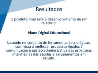 O produto final será o desenvolvimento de um
relatório:
Plano Digital Educacional
baseado no conjunto de ferramentas tecnológicas,
com vista a melhorar processos ligados à
comunicação e gestão administrativa das estruturas
intermédias das escolas e agrupamentos em
estudo.
Resultados
 