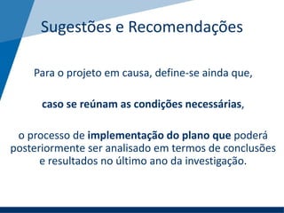 Sugestões e Recomendações
Para o projeto em causa, define-se ainda que,
caso se reúnam as condições necessárias,
o processo de implementação do plano que poderá
posteriormente ser analisado em termos de conclusões
e resultados no último ano da investigação.
 