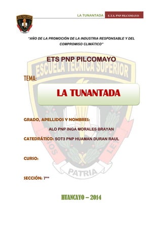 LA TUNANTADA E.T.S. PNP PILCOMAYO 
0 
“AÑO DE LA PROMOCIÓN DE LA INDUSTRIA RESPONSABLE Y DEL COMPROMISO CLIMÁTICO” 
ETS PNP PILCOMAYO 
TEMA: 
GRADO, APELLIDOS Y NOMBRES: 
ALO PNP INGA MORALES BRAYAN 
CATEDRÁTICO: SOT3 PNP HUAMAN DURAN RAUL 
CURSO: 
SECCIÓN: 7ma 
HUANCAYO – 2014 
LA TUNANTADA 
i  