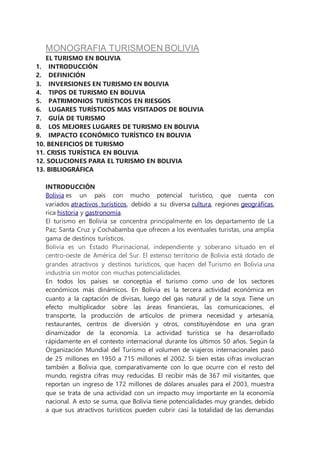 MONOGRAFIA TURISMOEN BOLIVIA
EL TURISMO EN BOLIVIA
1. INTRODUCCIÓN
2. DEFINICIÓN
3. INVERSIONES EN TURISMO EN BOLIVIA
4. TIPOS DE TURISMO EN BOLIVIA
5. PATRIMONIOS TURÍSTICOS EN RIESGOS
6. LUGARES TURÍSTICOS MAS VISITADOS DE BOLIVIA
7. GUÍA DE TURISMO
8. LOS MEJORES LUGARES DE TURISMO EN BOLIVIA
9. IMPACTO ECONÓMICO TURÍSTICO EN BOLIVIA
10. BENEFICIOS DE TURISMO
11. CRISIS TURÍSTICA EN BOLIVIA
12. SOLUCIONES PARA EL TURISMO EN BOLIVIA
13. BIBLIOGRÁFICA
INTRODUCCIÓN
Bolivia es un país con mucho potencial turístico, que cuenta con
variados atractivos turísticos, debido a su diversa cultura, regiones geográficas,
rica historia y gastronomía.
El turismo en Bolivia se concentra principalmente en los departamento de La
Paz; Santa Cruz y Cochabamba que ofrecen a los eventuales turistas, una amplia
gama de destinos turísticos.
Bolivia es un Estado Plurinacional, independiente y soberano situado en el
centro-oeste de América del Sur. El extenso territorio de Bolivia está dotado de
grandes atractivos y destinos turísticos, que hacen del Turismo en Bolivia una
industria sin motor con muchas potencialidades.
En todos los países se conceptúa el turismo como uno de los sectores
económicos más dinámicos. En Bolivia es la tercera actividad económica en
cuanto a la captación de divisas, luego del gas natural y de la soya. Tiene un
efecto multiplicador sobre las áreas financieras, las comunicaciones, el
transporte, la producción de artículos de primera necesidad y artesanía,
restaurantes, centros de diversión y otros, constituyéndose en una gran
dinamizador de la economía. La actividad turística se ha desarrollado
rápidamente en el contexto internacional durante los últimos 50 años. Según la
Organización Mundial del Turismo el volumen de viajeros internacionales pasó
de 25 millones en 1950 a 715 millones el 2002. Si bien estas cifras involucran
también a Bolivia que, comparativamente con lo que ocurre con el resto del
mundo, registra cifras muy reducidas. El recibir más de 367 mil visitantes, que
reportan un ingreso de 172 millones de dólares anuales para el 2003, muestra
que se trata de una actividad con un impacto muy importante en la economía
nacional. A esto se suma, que Bolivia tiene potencialidades muy grandes, debido
a que sus atractivos turísticos pueden cubrir casi la totalidad de las demandas
 