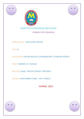 INSTITUTO SUPERIOR DE EDUCACION
                     PÚBLICO DE HUARAZ




ESPECIALIDAD: EDUCACION INICIAL



CICLO:II



ASIGNATURA:TECNOLOGIA DE LA INFORMACIÓN Y COMUNICACIÓN II



TEMA: TURISMO EN HUARAZ



DOCENTE:ANGEL NONATO DURÁN TARAZONA



ALUMNA:GUIO OSORIO CAROL ANN PAMELA



                           HUARAZ 2012
 