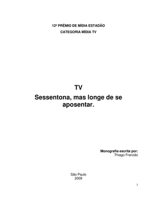 12º PRÊMIO DE MÍDIA ESTADÃO
         CATEGORIA MÍDIA TV




                TV
Sessentona, mas longe de se
        aposentar.




                              Monografia escrita por:
                                     Thiago Franzão




              São Paulo
                2009
                                                    1
 