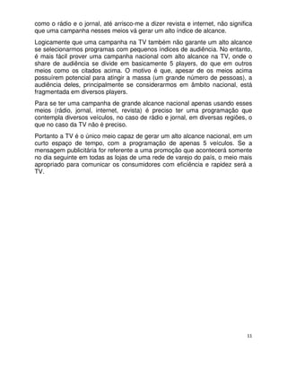 como o rádio e o jornal, até arrisco-me a dizer revista e internet, não significa
que uma campanha nesses meios vá gerar um alto índice de alcance.
Logicamente que uma campanha na TV também não garante um alto alcance
se selecionarmos programas com pequenos índices de audiência. No entanto,
é mais fácil prover uma campanha nacional com alto alcance na TV, onde o
share de audiência se divide em basicamente 5 players, do que em outros
meios como os citados acima. O motivo é que, apesar de os meios acima
possuírem potencial para atingir a massa (um grande número de pessoas), a
audiência deles, principalmente se considerarmos em âmbito nacional, está
fragmentada em diversos players.
Para se ter uma campanha de grande alcance nacional apenas usando esses
meios (rádio, jornal, internet, revista) é preciso ter uma programação que
contempla diversos veículos, no caso de rádio e jornal, em diversas regiões, o
que no caso da TV não é preciso.
Portanto a TV é o único meio capaz de gerar um alto alcance nacional, em um
curto espaço de tempo, com a programação de apenas 5 veículos. Se a
mensagem publicitária for referente a uma promoção que acontecerá somente
no dia seguinte em todas as lojas de uma rede de varejo do país, o meio mais
apropriado para comunicar os consumidores com eficiência e rapidez será a
TV.




                                                                               11
 