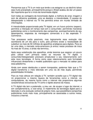 Pensarmos que a TV é um meio que tende a se estagnar ou ao declínio talvez
seja muito precipitado, principalmente porque o Brasil acabou de dar um passo
tão importante que foi o início da transmissão digital.
Com todas as vantagens da transmissão digital, a melhora de sinal, imagem e
som de altíssima qualidade, uma se destaca: a interatividade. O acesso do
telespectador à internet via TV lhe permitirá entrar em mundo ilimitado de
informações.
A interatividade proporcionada pela TV digital, em um futuro próximo (espero),
permitirá a interação em tempo real com o consumidor, permitindo manobras
publicitárias como o monitoramento das campanhas, acompanhamento de seu
desempenho, respostas às mensagens comerciais e o tão esperado T-
Commerce.
Tais processos serão possíveis, mas logicamente essa evolução não
acontecerá de um dia para o outro, pois primeiro existe a necessidade de
substituir os mais de 50 milhões de aparelhos analógicos para digitais. Para se
ter uma ideia, o mercado norte-americano já entrou nesse processo de troca
há mais de 10 anos, e ainda não terminou.
Após essa substituição dos aparelhos, ainda teremos que esperar um pouco
para utilizar com primazia todos os recursos da TV digital, o
consumidor/telespectador precisará amadurecer o seu relacionamento com
esta nova tecnologia. A forma como esse relacionamento será formatado
influenciará diretamente o modelo publicitário que o mercado irá adotar para
essa plataforma.
Ainda com esses obstáculos a serem transpostos, podemos falar que a TV
digital transforma o meio televisão em uma via de mão dupla, permitindo
possibilidades ilimitadas.
Para os mais céticos em relação à TV, também acredito que a TV digital não
irá proporcionar a mesma riqueza de ferramentas como a internet, via
computadores, da mesma forma como a internet não proporciona algumas
características exclusivas da TV como o rápido alcance da massa.
A TV digital não tem a pretensão, a meu ver, de ocupar o lugar da internet, e
sim complementá-la, e vice-versa. O implemento da tecnologia digital para a
televisão é uma evolução vertical do próprio meio, que possibilitará campanhas
publicitárias muito mais ricas, principalmente se associadas a outros meios,
inclusive a internet.




                                                                             13
 