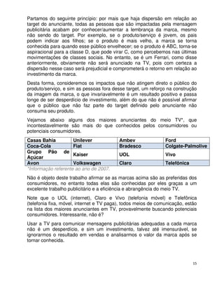 Partamos do seguinte princípio: por mais que haja dispersão em relação ao
target do anunciante, todas as pessoas que são impactadas pela mensagem
publicitária acabam por conhecer/aumentar a lembrança da marca, mesmo
não sendo do target. Por exemplo, se o produto/serviço é jovem, os pais
podem indicar aos filhos; se o produto é mais velho, a marca se torna
conhecida para quando esse público envelhecer; se o produto é ABC, torna-se
aspiracional para a classe D, que pode virar C, como percebemos nas últimas
movimentações de classes sociais. No entanto, se é um Ferrari, como disse
anteriormente, obviamente não será anunciado na TV, pois com certeza a
dispersão nesse caso será prejudicial e comprometerá o retorno em relação ao
investimento da marca.
Desta forma, consideremos os impactos que não atingem direto o público do
produto/serviço, e sim as pessoas fora desse target, um reforço na construção
da imagem da marca, o que invariavelmente é um resultado positivo e passa
longe de ser desperdício de investimento, além do que não é possível afirmar
que o público que não faz parte do target definido pelo anunciante não
consuma seu produto.
Vejamos abaixo alguns dos maiores anunciantes do meio TV*, que
incontestavelmente são mais do que conhecidos pelos consumidores ou
potenciais consumidores.
Casas Bahia          Unilever             Ambev                Ford
Coca-Cola            Fiat                 Bradesco             Colgate-Palmolive
Grupo Pão de
                     Kaiser               UOL                  Vivo
Açúcar
Avon                 Volkswagen           Claro                Telefônica
*Informação referente ao ano de 2007.
Não é objeto deste trabalho afirmar se as marcas acima são as preferidas dos
consumidores, no entanto todas elas são conhecidas por eles graças a um
excelente trabalho publicitário e a eficiência e abrangência do meio TV.
Note que o UOL (internet), Claro e Vivo (telefonia móvel) e Telefônica
(telefonia fixa, móvel, internet e TV paga), todos meios de comunicação, estão
na lista dos maiores anunciantes em TV, provavelmente buscando potenciais
consumidores. Interessante, não é?
Usar a TV para comunicar mensagens publicitárias adequadas a cada marca
não é um desperdício, e sim um investimento, talvez até imensurável, se
ignorarmos o resultado em vendas e analisarmos o valor da marca após se
tornar conhecida.



                                                                            15
 