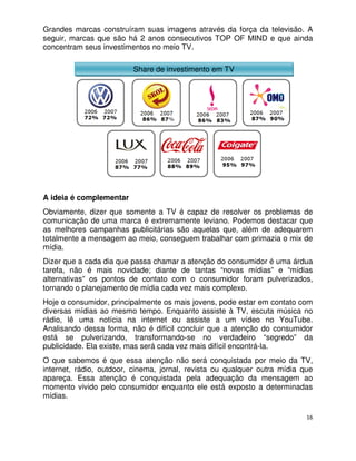 Grandes marcas construíram suas imagens através da força da televisão. A
seguir, marcas que são há 2 anos consecutivos TOP OF MIND e que ainda
concentram seus investimentos no meio TV.

                         Share de investimento em TV




A ideia é complementar
Obviamente, dizer que somente a TV é capaz de resolver os problemas de
comunicação de uma marca é extremamente leviano. Podemos destacar que
as melhores campanhas publicitárias são aquelas que, além de adequarem
totalmente a mensagem ao meio, conseguem trabalhar com primazia o mix de
mídia.
Dizer que a cada dia que passa chamar a atenção do consumidor é uma árdua
tarefa, não é mais novidade; diante de tantas “novas mídias” e “mídias
alternativas” os pontos de contato com o consumidor foram pulverizados,
tornando o planejamento de mídia cada vez mais complexo.
Hoje o consumidor, principalmente os mais jovens, pode estar em contato com
diversas mídias ao mesmo tempo. Enquanto assiste à TV, escuta música no
rádio, lê uma notícia na internet ou assiste a um vídeo no YouTube.
Analisando dessa forma, não é difícil concluir que a atenção do consumidor
está se pulverizando, transformando-se no verdadeiro “segredo” da
publicidade. Ela existe, mas será cada vez mais difícil encontrá-la.
O que sabemos é que essa atenção não será conquistada por meio da TV,
internet, rádio, outdoor, cinema, jornal, revista ou qualquer outra mídia que
apareça. Essa atenção é conquistada pela adequação da mensagem ao
momento vivido pelo consumidor enquanto ele está exposto a determinadas
mídias.

                                                                           16
 
