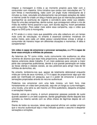 integrar a mensagem à mídia e ao momento propício para falar com o
consumidor com maestria. Uma iniciativa que contou com veiculações em TV
com filmes e merchandising, rádio (com um jingle muito interessante de 2
minutos ou mais, veiculado simultaneamente nas principais estações de rádio)
e internet (onde foi criado um blog e hotsite para que os internautas pudessem
acompanhar as aventuras do viajante e convidá-lo para visitar sua cidade).
Essa foi uma das campanhas, dentre outras, que conseguiram utilizar o mix de
mídia da melhor forma possível e que, sem dúvida alguma, foram percebidas
pelo consumidor. Para saber mais sobre essa campanha, veja o vídeo que
segue no DVD junto à monografia.

A TV ainda é o único meio que possibilita uma alta cobertura em um tempo
mais curto de veiculação, no entanto é essencial combinar iniciativas em
outros meios, pois cada um deles possui características únicas e atinge o
consumidor de maneira ímpar em diferentes situações e momentos. A ideia é
complementar!


Um vídeo é capaz de emocionar e provocar sensações, e a TV é capaz de
levar essa emoção a milhões de pessoas.
Ao falarmos da TV como mídia, muito comumente nós exaltamos os altos
números de alcance que esse meio proporciona, exatamente como citado nos
tópicos anteriores deste trabalho. É um meio poderoso para veicular a maior
parte das campanhas publicitárias, devido à sua grande penetração em todas
as faixas etárias e classes sociais, ao seu potencial para atingir mais de 50
milhões de domicílios, etc.
No entanto, lembremo-nos que, apesar de totalmente defensável enquanto
mídia por conta de seus números, a TV é capaz de proporcionar algo que não
pode ser metrificado em pesquisa, que é o poder de emocionar e provocar
sensações propiciadas através do recurso audiovisual.
Podemos nos emocionar com uma bela música, um bom livro, mas
honestamente um vídeo bem produzido, seja ele um longa ou curta-metragem,
uma novela, uma série ou até mesmo um filme publicitário, desperta emoções
e sensações ímpares.
Quando vamos ao cinema, é comum presenciar pessoas pulando de susto
quando assistem a um belo suspense, dando gargalhadas diante daquela boa
comédia ou mesmo saindo com os olhos cheios de lágrimas depois de um
drama.
Diante de todos os recursos, talvez seja possível afirmar em caráter empírico
que o recurso audiovisual seja o mais indicado quando o assunto é despertar
sensações e emoções.
                                                                            18
 