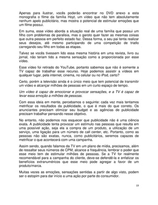 Apenas para ilustrar, vocês poderão encontrar no DVD anexo a esta
monografia o filme da família Hoyt, um vídeo que não tem absolutamente
nenhum apelo publicitário, mas mostra o potencial de estimular emoções que
um filme possui.
Em suma, esse vídeo aborda a situação real de uma família que possui um
filho com problemas de paralisia, mas o garoto quer fazer as mesmas coisas
que outra pessoa em perfeito estado faz. Dessa forma, o seu pai tenta realizar
seus desejos, até mesmo participando de uma competição de triatlo
carregando seu filho em todas as etapas.
Talvez se vocês tivessem lido essa mesma história em uma revista, livro ou
jornal, não teriam tido a mesma sensação como a proporcionada por esse
vídeo.
Esse vídeo foi retirado do YouTube, portanto sabemos que não é somente a
TV capaz de trabalhar esse recurso. Hoje podemos assistir a vídeos em
qualquer lugar, pela internet, cinema, no celular ou no iPod, certo?
Certo, porém a televisão ainda é o único meio que tem potencial de transmitir
um vídeo e alcançar milhões de pessoas em um curto espaço de tempo.
Um vídeo é capaz de emocionar e provocar sensações, e a TV é capaz de
levar essa emoção a milhões de pessoas.
Com essa ideia em mente, percebamos o seguinte: cada vez mais tentamos
metrificar os resultados da publicidade, o que é mais do que correto. Os
anunciantes precisam otimizar seu budget e as agências de publicidade
precisam trabalhar pensando nesse objetivo.
No entanto, não podemos nos esquecer que publicidade não é uma ciência
exata. A publicidade tenta provocar um estímulo nas pessoas que resulta em
uma possível ação, seja ela a compra de um produto, a utilização de um
serviço, uma ligação para um número de call center, etc. Portanto, como as
pessoas não são exatas, nunca, como publicitários, seremos capazes de
metrificar o que acontecerá com uma campanha.
Assim sendo, quando falamos da TV em um plano de mídia, precisamos, além
de ressaltar seus números de CPM, alcance e frequência, lembrar o poder que
esse meio tem de estimular milhões de pessoas. Se a TV for realmente
recomendável para a campanha do cliente, deve-se defendê-la e enfatizar os
benefícios extranuméricos que esse meio pode agregar a favor de um
produto/marca.
Muitas vezes as emoções, sensações sentidas a partir de algo visto, podem
ser o estopim para dar início a uma ação por parte do consumidor.

                                                                            19
 