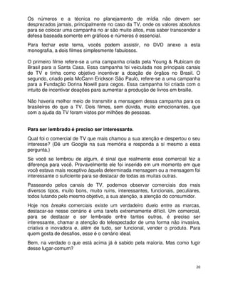 Os números e a técnica no planejamento de mídia não devem ser
desprezados jamais, principalmente no caso da TV, onde os valores absolutos
para se colocar uma campanha no ar são muito altos, mas saber transcender a
defesa baseada somente em gráficos e números é essencial.
Para fechar este tema, vocês podem assistir, no DVD anexo a esta
monografia, a dois filmes simplesmente fabulosos.

O primeiro filme refere-se a uma campanha criada pela Young & Rubicam do
Brasil para a Santa Casa. Essa campanha foi veiculada nos principais canais
de TV e tinha como objetivo incentivar a doação de órgãos no Brasil. O
segundo, criado pela McCann Erickson São Paulo, refere-se a uma campanha
para a Fundação Dorina Nowill para cegos. Essa campanha foi criada com o
intuito de incentivar doações para aumentar a produção de livros em braille.

Não haveria melhor meio de transmitir a mensagem dessa campanha para os
brasileiros do que a TV. Dois filmes, sem dúvida, muito emocionantes, que
com a ajuda da TV foram vistos por milhões de pessoas.


Para ser lembrado é preciso ser interessante.
Qual foi o comercial de TV que mais chamou a sua atenção e despertou o seu
interesse? (Dê um Google na sua memória e responda a si mesmo a essa
pergunta.)
Se você se lembrou de algum, é sinal que realmente esse comercial fez a
diferença para você. Provavelmente ele foi inserido em um momento em que
você estava mais receptivo àquela determinada mensagem ou a mensagem foi
interessante o suficiente para se destacar de todas as muitas outras.
Passeando pelos canais de TV, podemos observar comerciais dos mais
diversos tipos, muito bons, muito ruins, interessantes, funcionais, peculiares,
todos lutando pelo mesmo objetivo, a sua atenção, a atenção do consumidor.
Hoje nos breaks comerciais existe um verdadeiro duelo entre as marcas,
destacar-se nesse cenário é uma tarefa extremamente difícil. Um comercial,
para se destacar e ser lembrado entre tantos outros, é preciso ser
interessante, chamar a atenção do telespectador de uma forma não invasiva,
criativa e inovadora e, além de tudo, ser funcional, vender o produto. Para
quem gosta de desafios, esse é o cenário ideal.
Bem, na verdade o que está acima já é sabido pela maioria. Mas como fugir
desse lugar-comum?


                                                                             20
 