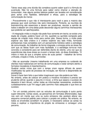 Talvez essa seja uma dúvida tão complexa quanto saber qual é a fórmula da
juventude. Não há uma fórmula para saber como chamar a atenção do
consumidor, mas alguns pontos básicos podem ser levados em consideração
para achar uma hipótese, defensável e eficaz, para a estratégia de
comunicação da marca:
- Provavelmente o que não é interessante para você e para a maioria das
pessoas que você conhece não será interessante. Portanto, as reuniões de
brainstorming são essenciais e devem ser produtivas, escutar a opinião de
todos e debater em cima delas pode desvendar alguns caminhos interessantes
que poderão ser aperfeiçoados.
- A integração mídia e criação não pode ficar somente em teoria; se existe uma
dupla de criação, poderia haver um trio, quarteto ou quinteto composto pela
equipe de criação mais mídia para certos jobs. Dessa forma, o mídia pode
explorar seu lado criativo e o criativo explorar seu lado mídia, formando
profissionais mais completos com um pensamento holístico sobre a estratégia
de comunicação. Ao trabalhar de forma integrada, a sinergia entre as áreas faz
com que as ideias fluam com mais facilidade, e a estratégia torna-se mais
concreta e consistente para ser defendida diante do cliente, uma vez que as
experiências das duas áreas se cruzam o tempo todo. Já disse Aristóteles, “O
inteiro é mais do que a simples soma de suas partes” - trabalhar de forma
unificada, criação e mídia, é primordial.

- Não se acomodar (mesmo trabalhando em uma empresa ou cuidando de
clientes mais tradicionais em termos de comunicação) e estar sempre atento a
formatos inovadores é importantíssimo.
Quebrar certos vícios que com o tempo viram regras difíceis de serem
modificadas faz parte do processo de inovação, ser flexível e desprendido de
paradigmas.
Inovar é fazer bem feito o que todos imaginavam que não poderia ser feito.
No entanto, antes de colocar em prática a iniciativa inovadora é preciso ser
prudente (afinal, quando o assunto é inovar, a linha que separa o sucesso do
desastre é bem tênue), colher todas as informações necessárias, analisá-las
cuidadosamente e por fim seguir pelo caminho mais adequado e que leve ao
sucesso.

- Ter um contato próximo com os veículos de comunicação é outro ponto
super-relevante. Certas vezes, ao pensarmos em formatos diferenciados, logo
nos vem em mente que uma ou outra emissora não aceitará alterar seu
esquema comercial padrão para colocar o projeto em prática. No entanto, se
todos os envolvidos acreditam no projeto, é necessário colocar as cartas na
mesa e explicar a importância do projeto às emissoras e conseguir uma
parceria.
                                                                            21
 