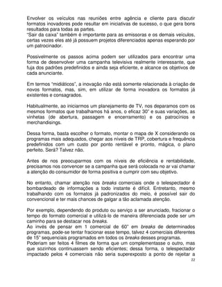 Envolver os veículos nas reuniões entre agência e cliente para discutir
formatos inovadores pode resultar em iniciativas de sucesso, o que gera bons
resultados para todas as partes.
“Sair da caixa” também é importante para as emissoras e os demais veículos,
certas vezes eles até já possuem projetos diferenciados apenas esperando por
um patrocinador.

Possivelmente os passos acima podem ser utilizados para encontrar uma
forma de desenvolver uma campanha televisiva realmente interessante, que
fuja dos padrões predefinidos e ainda seja eficiente, e alcance os objetivos de
cada anunciante.

Em termos “midiáticos”, a inovação não está somente relacionada à criação de
novos formatos, mas, sim, em utilizar de forma inovadora os formatos já
existentes e consagrados.

Habitualmente, ao iniciarmos um planejamento de TV, nos deparamos com os
mesmos formatos que trabalhamos há anos, o eficaz 30” e suas variações, as
vinhetas (de abertura, passagem e encerramento) e os patrocínios e
merchandisings.

Dessa forma, basta escolher o formato, montar o mapa de X considerando os
programas mais adequados, chegar aos níveis de TRP, cobertura e frequência
predefinidos com um custo por ponto rentável e pronto, mágica, o plano
perfeito. Será? Talvez não.

Antes de nos preocuparmos com os níveis de eficiência e rentabilidade,
precisamos nos convencer se a campanha que será colocada no ar vai chamar
a atenção do consumidor de forma positiva e cumprir com seu objetivo.

No entanto, chamar atenção nos breaks comerciais onde o telespectador é
bombardeado de informações a todo instante é difícil. Entretanto, mesmo
trabalhando com os formatos já padronizados do meio, é possível sair do
convencional e ter mais chances de galgar a tão aclamada atenção.

Por exemplo, dependendo do produto ou serviço a ser anunciado, fracionar o
tempo do formato comercial e utilizá-lo de maneira diferenciada pode ser um
caminho para se destacar nos breaks.
Ao invés de pensar em 1 comercial de 60” em breaks de determinados
programas, pode-se tentar fracionar esse tempo, talvez 4 comerciais diferentes
de 15” sequenciais programados em todos os breaks desses programas.
Poderiam ser feitos 4 filmes de forma que um complementasse o outro, mas
que sozinhos continuassem sendo eficientes; dessa forma, o telespectador
impactado pelos 4 comerciais não seria superexposto a ponto de rejeitar a
                                                                             22
 