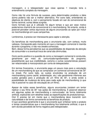 mensagem, e o telespectador que visse apenas 1 inserção teria o
entendimento completo da mensagem.

Como não há uma fórmula de sucesso, para determinados produtos a ideia
acima poderia não ser a melhor alternativa. Por outro lado, entendendo os
objetivos do cliente e, com o pensamento focado em sair do convencional de
forma racional, outras ideias surgirão.
Outro formato que já é utilizado há algum tempo e que por esse motivo
poderíamos chamá-lo de convencional é o merchandising. No entanto, ainda é
possível perceber certos equívocos de alguns anunciantes ao optar por incluir
os merchandisings em suas campanhas.

Lembremos, é preciso ser interessante para captar a atenção.

Os benefícios do merchandising para o anunciante são, com certeza, muito
valiosos. Começando pelo momento em que a mensagem comercial é inserida
durante o programa, e não nos breaks comerciais.
Bem, dessa forma percebemos que as possibilidades de dispersão da atenção
do consumidor e a eventual troca de canal são diminuídas.

Outro ponto positivo é a questão de como a mensagem comercial é conduzida,
geralmente por meio do comunicador/apresentador do programa,
possibilitando que sua credibilidade, carisma e outras características possam
ser relacionadas à marca/produto por conta do telespectador.

Em termos financeiros, o anunciante paga um pouco mais para a veiculação
de um merchandising do que se comprasse um comercial convencional de 30”
no break. Por outro lado, os custos envolvidos na produção de um
merchandising (como cachê, ambientação, etc.) são geralmente inferiores aos
custos gerados para a produção de um filme de 30”, e ainda existe a
possibilidade da mudança de tema para cada ação de merchandising (o que
não é possível no caso de veiculação de um filme).

Apesar de todos esses benefícios, alguns anunciantes insistem em tentar
replicar o seu filme de 30” nas ações de merchandising. É possível observar
em algumas ações de merchandising o comunicador, de forma totalmente
artificial, explicando com detalhes todas as especificações do produto/serviço.
Ora! É preciso ter em mente que o merchandising deve transmitir com
naturalidade e de forma conveniente os benefícios do produto.
O que acontece geralmente é que o anunciante quer enfatizar tanto o produto
e tantas características que o merchandising fica totalmente artificial, o que é
sem dúvida percebido de forma negativa pelo telespectador.


                                                                              23
 