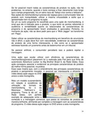Se for possível inserir todas as características do produto na ação, não há
problemas, no entanto, quando o texto começa a ficar claramente mais longo
que o tempo programado, há um sério risco do “feitiço virar contra o feiticeiro”.
Nas ações de merchandising é preciso dar espaço para o comunicador falar do
produto com tranquilidade, utilizar a mesma virtuosidade e estilo que o
apresentador tem no programa na ação.
Se um ou outro programa foi escolhido para uma ação de merchandising, é
sinal que ele é indicado para o produto, e que tanto os pontos referentes à
audiência e rentabilidade quanto os relacionados às características do
programa e do apresentador foram analisados e aprovados. Portanto, no
momento da ação, não se deve pedir para que o “Mick Jagger” se transforme
em “Papa”.

Saber utilizar as características do merchandising em benefício do anunciante
não é difícil, a ação deve fluir com naturalidade, evidenciar as características
do produto de uma forma interessante, e não como se o apresentador
estivesse fazendo um juramento antes de testemunhar em um tribunal.

Se parecer artificial, o consumidor perceberá isso e poderá rejeitar a
mensagem.

Uma ação que soube utilizar com eficiência as características do
merchandising/product placement foi a realizada pela Fiat para sua linha de
automóveis Adventure Locker no Big Brother Brasil 9, da Rede Globo. Essa
ação conseguiu associar e evidenciar as principais características do produto
da melhor forma possível, na prática.
Esse case mostra que, com o entendimento das principais características do
produto e pensamento inovador, é possível ser interessante e eficiente. O
vídeo dessa ação segue no DVD
anexo a esta monografia.

Mais um modelo surpreendente,
em relação à excelência de
utilização   do    formato     de
merchandising,     foi    o    da
Maionese      Hellmann´s       no
programa “Toma lá dá cá”, da
Rede Globo. Um            perfeito
exemplo de adequação entre o
conteúdo e a mensagem comercial, que passa os conceitos do produto de
maneira brilhante, alinhando por completo a mensagem com as características
do programa. O vídeo dessa ação segue no DVD anexo a esta monografia.


                                                                               24
 