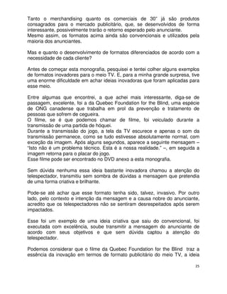 Tanto o merchandising quanto os comerciais de 30” já são produtos
consagrados para o mercado publicitário, que, se desenvolvidos de forma
interessante, possivelmente trarão o retorno esperado pelo anunciante.
Mesmo assim, os formatos acima ainda são convencionais e utilizados pela
maioria dos anunciantes.

Mas e quanto o desenvolvimento de formatos diferenciados de acordo com a
necessidade de cada cliente?

Antes de começar esta monografia, pesquisei e tentei colher alguns exemplos
de formatos inovadores para o meio TV. E, para a minha grande surpresa, tive
uma enorme dificuldade em achar ideias inovadoras que foram aplicadas para
esse meio.

Entre algumas que encontrei, a que achei mais interessante, diga-se de
passagem, excelente, foi a da Quebec Foundation for the Blind, uma espécie
de ONG canadense que trabalha em prol da prevenção e tratamento de
pessoas que sofrem de cegueira.
O filme, se é que podemos chamar de filme, foi veiculado durante a
transmissão de uma partida de hóquei.
Durante a transmissão do jogo, a tela da TV escurece e apenas o som da
transmissão permanece, como se tudo estivesse absolutamente normal, com
exceção da imagem. Após alguns segundos, aparece a seguinte mensagem –
“Isto não é um problema técnico. Esta é a nossa realidade.” –, em seguida a
imagem retorna para o placar do jogo.
Esse filme pode ser encontrado no DVD anexo a esta monografia.

Sem dúvida nenhuma essa ideia bastante inovadora chamou a atenção do
telespectador, transmitiu sem sombra de dúvidas a mensagem que pretendia
de uma forma criativa e brilhante.

Pode-se até achar que esse formato tenha sido, talvez, invasivo. Por outro
lado, pelo contexto e intenção da mensagem e a causa nobre do anunciante,
acredito que os telespectadores não se sentiram desrespeitados após serem
impactados.

Esse foi um exemplo de uma ideia criativa que saiu do convencional, foi
executada com excelência, soube transmitir a mensagem do anunciante de
acordo com seus objetivos e que sem dúvida captou a atenção do
telespectador.

Podemos considerar que o filme da Quebec Foundation for the Blind traz a
essência da inovação em termos de formato publicitário do meio TV, a ideia

                                                                          25
 