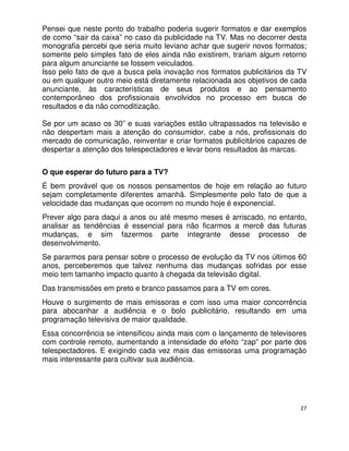 Pensei que neste ponto do trabalho poderia sugerir formatos e dar exemplos
de como “sair da caixa” no caso da publicidade na TV. Mas no decorrer desta
monografia percebi que seria muito leviano achar que sugerir novos formatos;
somente pelo simples fato de eles ainda não existirem, trariam algum retorno
para algum anunciante se fossem veiculados.
Isso pelo fato de que a busca pela inovação nos formatos publicitários da TV
ou em qualquer outro meio está diretamente relacionada aos objetivos de cada
anunciante, às características de seus produtos e ao pensamento
contemporâneo dos profissionais envolvidos no processo em busca de
resultados e da não comoditização.

Se por um acaso os 30” e suas variações estão ultrapassados na televisão e
não despertam mais a atenção do consumidor, cabe a nós, profissionais do
mercado de comunicação, reinventar e criar formatos publicitários capazes de
despertar a atenção dos telespectadores e levar bons resultados às marcas.


O que esperar do futuro para a TV?
É bem provável que os nossos pensamentos de hoje em relação ao futuro
sejam completamente diferentes amanhã. Simplesmente pelo fato de que a
velocidade das mudanças que ocorrem no mundo hoje é exponencial.
Prever algo para daqui a anos ou até mesmo meses é arriscado, no entanto,
analisar as tendências é essencial para não ficarmos a mercê das futuras
mudanças, e sim fazermos parte integrante desse processo de
desenvolvimento.
Se pararmos para pensar sobre o processo de evolução da TV nos últimos 60
anos, perceberemos que talvez nenhuma das mudanças sofridas por esse
meio tem tamanho impacto quanto à chegada da televisão digital.
Das transmissões em preto e branco passamos para a TV em cores.
Houve o surgimento de mais emissoras e com isso uma maior concorrência
para abocanhar a audiência e o bolo publicitário, resultando em uma
programação televisiva de maior qualidade.
Essa concorrência se intensificou ainda mais com o lançamento de televisores
com controle remoto, aumentando a intensidade do efeito “zap” por parte dos
telespectadores. E exigindo cada vez mais das emissoras uma programação
mais interessante para cultivar sua audiência.




                                                                          27
 