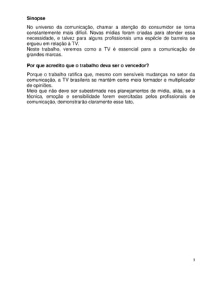 Sinopse
No universo da comunicação, chamar a atenção do consumidor se torna
constantemente mais difícil. Novas mídias foram criadas para atender essa
necessidade, e talvez para alguns profissionais uma espécie de barreira se
ergueu em relação à TV.
Neste trabalho, veremos como a TV é essencial para a comunicação de
grandes marcas.

Por que acredito que o trabalho deva ser o vencedor?
Porque o trabalho ratifica que, mesmo com sensíveis mudanças no setor da
comunicação, a TV brasileira se mantém como meio formador e multiplicador
de opiniões.
Meio que não deve ser subestimado nos planejamentos de mídia, aliás, se a
técnica, emoção e sensibilidade forem exercitadas pelos profissionais de
comunicação, demonstrarão claramente esse fato.




                                                                         3
 