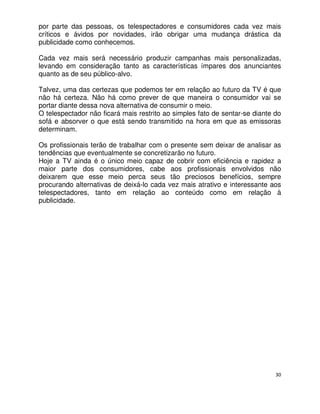 por parte das pessoas, os telespectadores e consumidores cada vez mais
críticos e ávidos por novidades, irão obrigar uma mudança drástica da
publicidade como conhecemos.

Cada vez mais será necessário produzir campanhas mais personalizadas,
levando em consideração tanto as características ímpares dos anunciantes
quanto as de seu público-alvo.

Talvez, uma das certezas que podemos ter em relação ao futuro da TV é que
não há certeza. Não há como prever de que maneira o consumidor vai se
portar diante dessa nova alternativa de consumir o meio.
O telespectador não ficará mais restrito ao simples fato de sentar-se diante do
sofá e absorver o que está sendo transmitido na hora em que as emissoras
determinam.

Os profissionais terão de trabalhar com o presente sem deixar de analisar as
tendências que eventualmente se concretizarão no futuro.
Hoje a TV ainda é o único meio capaz de cobrir com eficiência e rapidez a
maior parte dos consumidores, cabe aos profissionais envolvidos não
deixarem que esse meio perca seus tão preciosos benefícios, sempre
procurando alternativas de deixá-lo cada vez mais atrativo e interessante aos
telespectadores, tanto em relação ao conteúdo como em relação à
publicidade.




                                                                             30
 