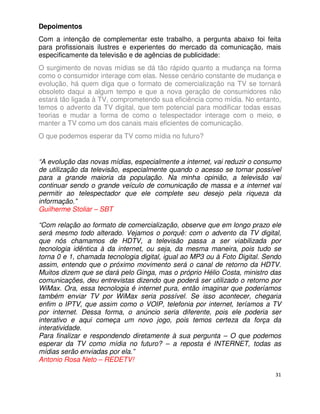 Depoimentos
Com a intenção de complementar este trabalho, a pergunta abaixo foi feita
para profissionais ilustres e experientes do mercado da comunicação, mais
especificamente da televisão e de agências de publicidade:
O surgimento de novas mídias se dá tão rápido quanto a mudança na forma
como o consumidor interage com elas. Nesse cenário constante de mudança e
evolução, há quem diga que o formato de comercialização na TV se tornará
obsoleto daqui a algum tempo e que a nova geração de consumidores não
estará tão ligada à TV, comprometendo sua eficiência como mídia. No entanto,
temos o advento da TV digital, que tem potencial para modificar todas essas
teorias e mudar a forma de como o telespectador interage com o meio, e
manter a TV como um dos canais mais eficientes de comunicação.
O que podemos esperar da TV como mídia no futuro?


“A evolução das novas mídias, especialmente a internet, vai reduzir o consumo
de utilização da televisão, especialmente quando o acesso se tornar possível
para a grande maioria da população. Na minha opinião, a televisão vai
continuar sendo o grande veículo de comunicação de massa e a internet vai
permitir ao telespectador que ele complete seu desejo pela riqueza da
informação.”
Guilherme Stoliar – SBT

“Com relação ao formato de comercialização, observe que em longo prazo ele
será mesmo todo alterado. Vejamos o porquê: com o advento da TV digital,
que nós chamamos de HDTV, a televisão passa a ser viabilizada por
tecnologia idêntica à da internet, ou seja, da mesma maneira, pois tudo se
torna 0 e 1, chamada tecnologia digital, igual ao MP3 ou à Foto Digital. Sendo
assim, entendo que o próximo movimento será o canal de retorno da HDTV.
Muitos dizem que se dará pelo Ginga, mas o próprio Hélio Costa, ministro das
comunicações, deu entrevistas dizendo que poderá ser utilizado o retorno por
WiMax. Ora, essa tecnologia é internet pura, então imaginar que poderíamos
também enviar TV por WiMax seria possível. Se isso acontecer, chegaria
enfim o IPTV, que assim como o VOIP, telefonia por internet, teríamos a TV
por internet. Dessa forma, o anúncio seria diferente, pois ele poderia ser
interativo e aqui começa um novo jogo, pois temos certeza da força da
interatividade.
Para finalizar e respondendo diretamente à sua pergunta – O que podemos
esperar da TV como mídia no futuro? – a reposta é INTERNET, todas as
mídias serão enviadas por ela.”
Antonio Rosa Neto – REDETV!

                                                                            31
 
