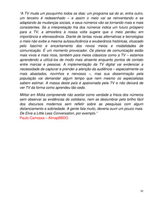 “A TV muda um pouquinho todos os dias: um programa sai do ar, entra outro,
um terceiro é redesenhado – e assim o meio vai se reinventando e se
adaptando às mudanças sociais, e seus números vão se tornando mais e mais
consistentes. Se a interpretação fria dos números indica um futuro próspero
para a TV, a atmosfera à nossa volta sugere que o meio perdeu em
importância e efervescência. Diante de tantas novas alternativas e tecnologias
o meio não exibe a mesma autossuficiência e exuberância históricas, ofuscado
pelo fascínio e encantamento dos novos meios e modalidades de
comunicação. É um momento provocador. Os planos de comunicação estão
mais vivos e mais ricos, também para meios clássicos como a TV – estamos
aprendendo a utilizá-los de modo mais atraente enquanto pontos de contato
entre marcas e pessoas. A implementação da TV digital vai evidenciar a
necessidade de capturar e prender a atenção da audiência – especialmente os
mais abastados, novinhos e nervosos –, mas sua disseminação pela
população vai demandar algum tempo que nem mesmo os especialistas
sabem estimar. A massa deste país é apaixonada pela TV e não deixará de
ver TV da forma como aprendeu tão cedo.

Militar em Mídia compreende não aceitar como verdade a frieza dos números
sem observar as evidências do cotidiano, nem se deslumbrar pelo brilho fácil
dos discursos modernos sem refletir sobre as pesquisas com algum
distanciamento e sobriedade. A gente fala muito, deveria ouvir um pouco mais.
De Elvis a Little Less Conversation, por exemplo.”
Paulo Camossa – AlmapBBDO




                                                                            33
 